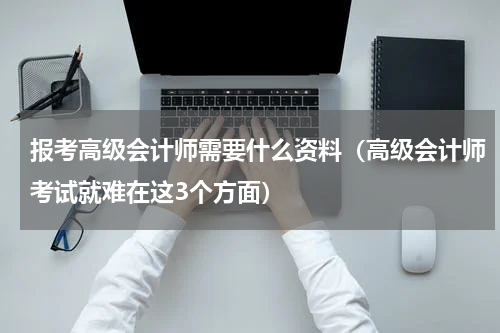 报考高级会计师需要什么资料（高级会计师考试就难在这3个方面）