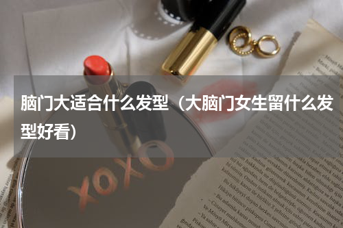 脑门大适合什么发型（大脑门女生留什么发型好看）