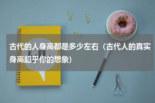 古代的人身高都是多少左右（古代人的真实身高超乎你的想象）