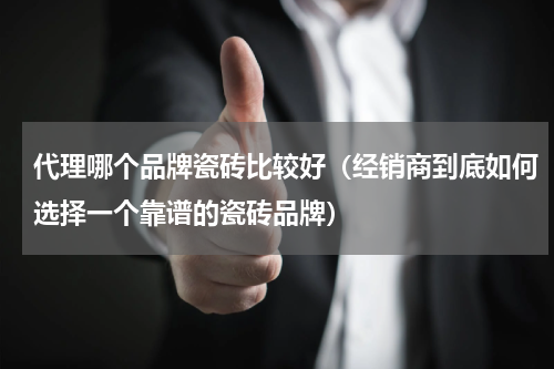 代理哪个品牌瓷砖比较好（经销商到底如何选择一个靠谱的瓷砖品牌）