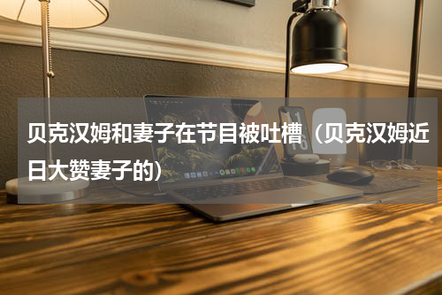 贝克汉姆和妻子在节目被吐槽（贝克汉姆近日大赞妻子的）