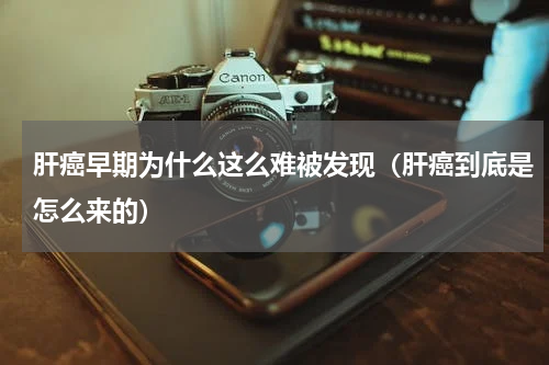 肝癌早期为什么这么难被发现（肝癌到底是怎么来的）