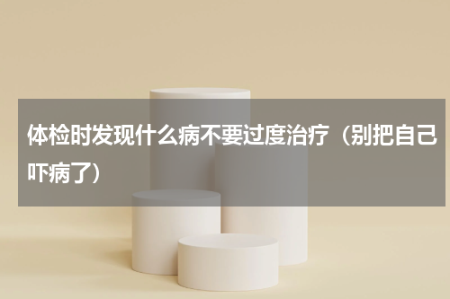 体检时发现什么病不要过度治疗（别把自己吓病了）