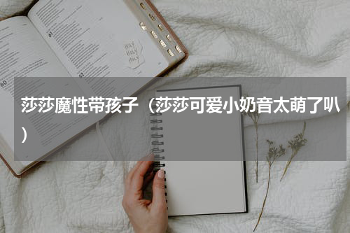 莎莎魔性带孩子（莎莎可爱小奶音太萌了叭）
