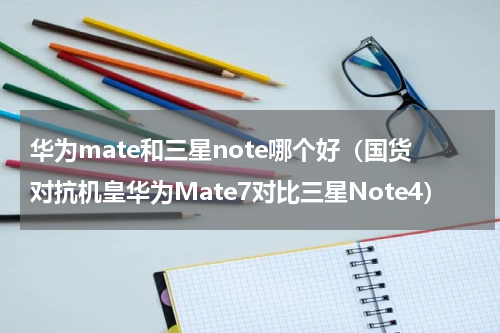 华为mate和三星note哪个好（国货对抗机皇华为Mate7对比三星Note4）
