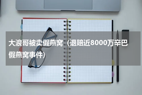 大浪哥被卖假燕窝（退赔近8000万辛巴假燕窝事件）
