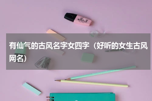 有仙气的古风名字女四字（好听的女生古风网名）