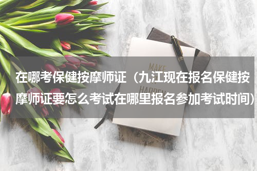 在哪考保健按摩师证（九江现在报名保健按摩师证要怎么考试在哪里报名参加考试时间）