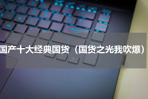国产十大经典国货（国货之光我吹爆）