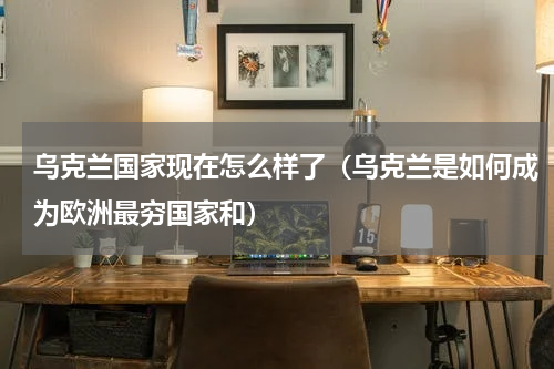 乌克兰国家现在怎么样了（乌克兰是如何成为欧洲最穷国家和）