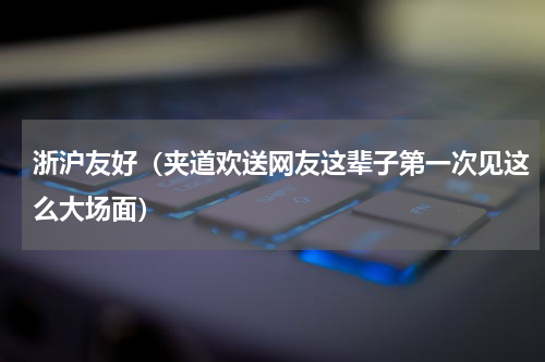 浙沪友好（夹道欢送网友这辈子第一次见这么大场面）