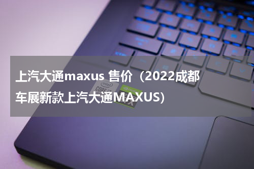 上汽大通maxus 售价（2022成都车展新款上汽大通MAXUS）