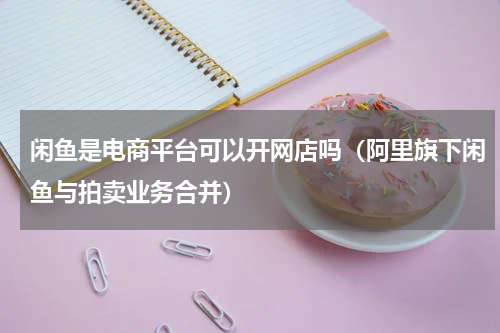 闲鱼是电商平台可以开网店吗（阿里旗下闲鱼与拍卖业务合并）