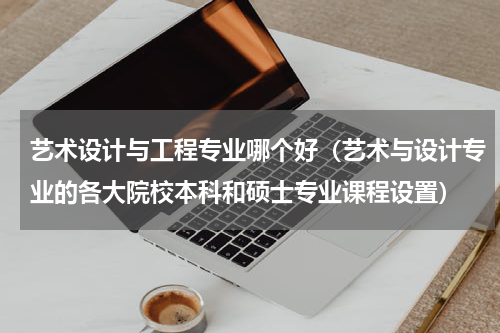艺术设计与工程专业哪个好（艺术与设计专业的各大院校本科和硕士专业课程设置）