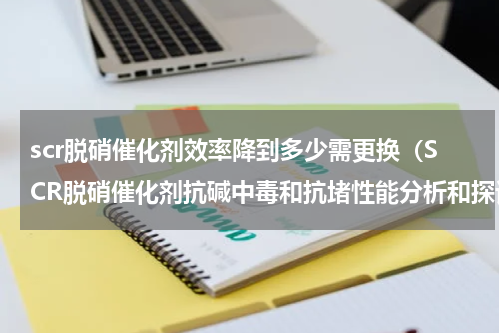 scr脱硝催化剂效率降到多少需更换（SCR脱硝催化剂抗碱中毒和抗堵性能分析和探讨）