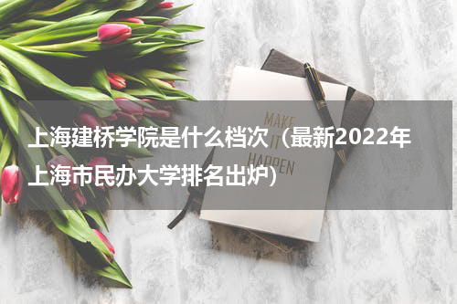 上海建桥学院是什么档次（最新2022年上海市民办大学排名出炉）