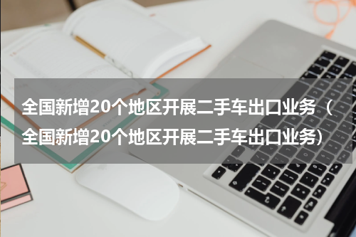 全国新增20个地区开展二手车出口业务（全国新增20个地区开展二手车出口业务）