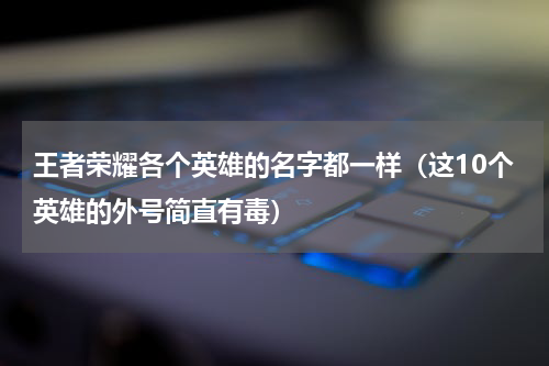 王者荣耀各个英雄的名字都一样（这10个英雄的外号简直有毒）