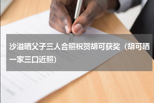 沙溢晒父子三人合照祝贺胡可获奖（胡可晒一家三口近照）