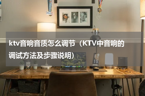 ktv音响音质怎么调节（KTV中音响的调试方法及步骤说明）