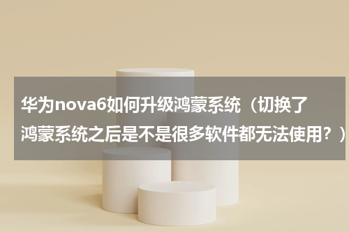 华为nova6如何升级鸿蒙系统（切换了鸿蒙系统之后是不是很多软件都无法使用？）