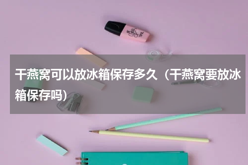 干燕窝可以放冰箱保存多久（干燕窝要放冰箱保存吗）