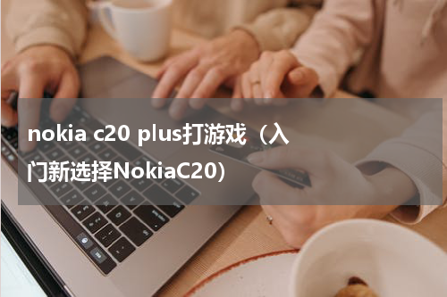 nokia c20 plus打游戏（入门新选择NokiaC20）