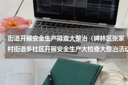 街道开展安全生产排查大整治（碑林区张家村街道多社区开展安全生产大检查大整治活动）