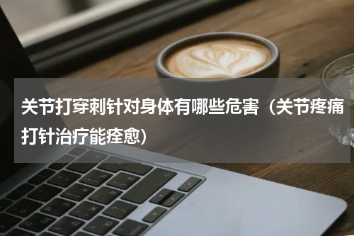 关节打穿刺针对身体有哪些危害（关节疼痛打针治疗能痊愈）