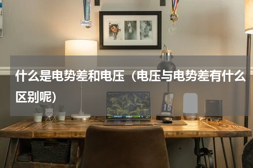 什么是电势差和电压（电压与电势差有什么区别呢）