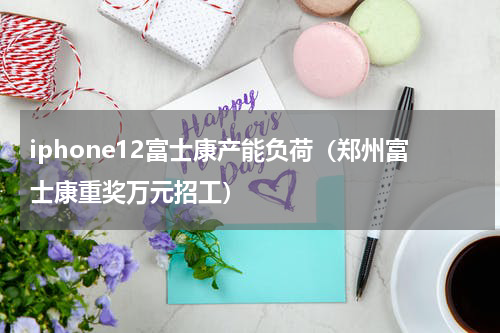iphone12富士康产能负荷（郑州富士康重奖万元招工）