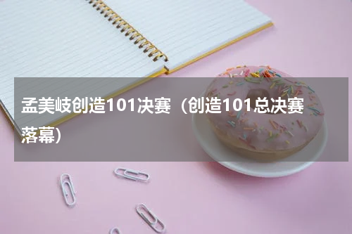 孟美岐创造101决赛（创造101总决赛落幕）