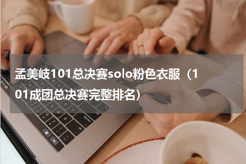 孟美岐101总决赛solo粉色衣服（101成团总决赛完整排名）