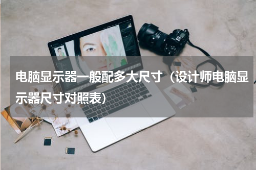 电脑显示器一般配多大尺寸（设计师电脑显示器尺寸对照表）