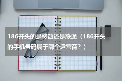 186开头的是移动还是联通（186开头的手机号码属于哪个运营商？）