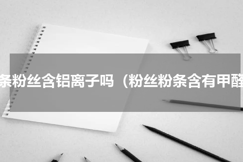 粉条粉丝含铝离子吗（粉丝粉条含有甲醛）