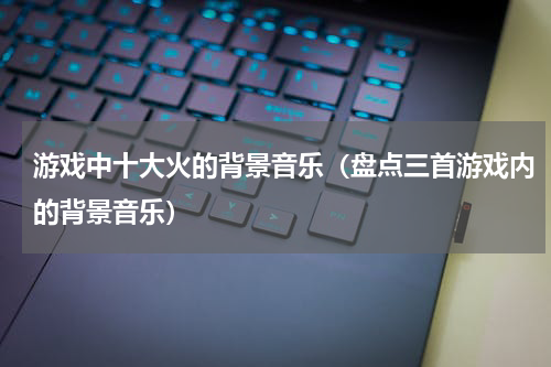 游戏中十大火的背景音乐（盘点三首游戏内的背景音乐）