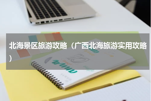 北海景区旅游攻略（广西北海旅游实用攻略）