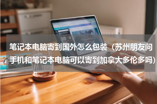 笔记本电脑寄到国外怎么包装（苏州朋友问手机和笔记本电脑可以寄到加拿大多伦多吗）