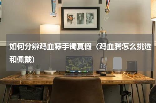 如何分辨鸡血藤手镯真假（鸡血腾怎么挑选和佩戴）
