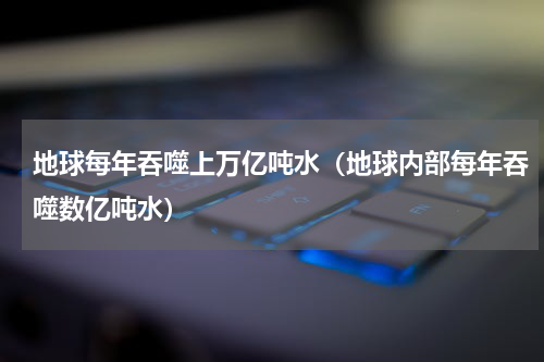 地球每年吞噬上万亿吨水（地球内部每年吞噬数亿吨水）