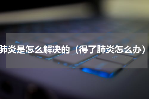 肺炎是怎么解决的（得了肺炎怎么办）
