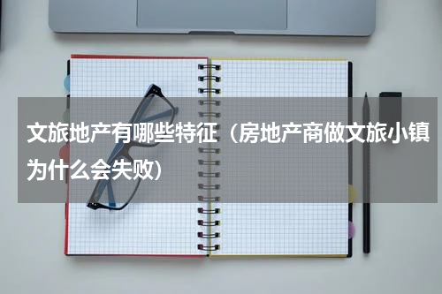 文旅地产有哪些特征（房地产商做文旅小镇为什么会失败）