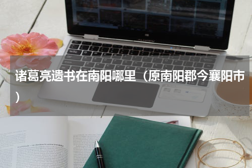 诸葛亮遗书在南阳哪里（原南阳郡今襄阳市）