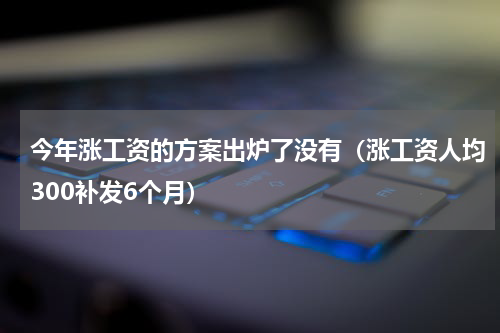 今年涨工资的方案出炉了没有（涨工资人均300补发6个月）