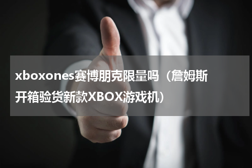 xboxones赛博朋克限量吗（詹姆斯开箱验货新款XBOX游戏机）