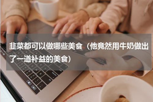 韭菜都可以做哪些美食（他竟然用牛奶做出了一道补益的美食）