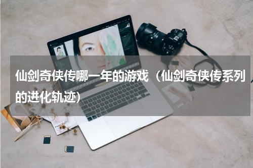 仙剑奇侠传哪一年的游戏（仙剑奇侠传系列的进化轨迹）