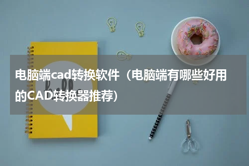 电脑端cad转换软件（电脑端有哪些好用的CAD转换器推荐）