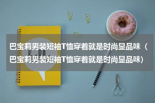 巴宝莉男装短袖T恤穿着就是时尚显品味（巴宝莉男装短袖T恤穿着就是时尚显品味）